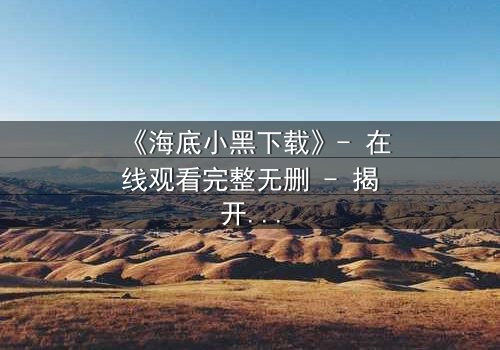 《海底小黑下载》- 在线观看完整无删 - 揭开深海隐藏的致命秘密