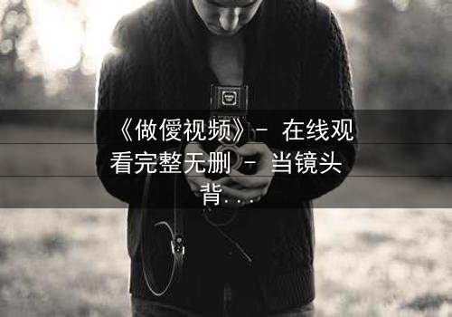 《做僾视频》- 在线观看完整无删 - 当镜头背后藏着致命秘密