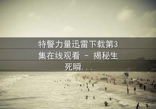 特警力量迅雷下载第3集在线观看 - 揭秘生死瞬间的终极对决
