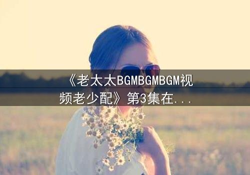 《老太太BGMBGMBGM视频老少配》第3集在线观看 - 跨越年龄的疯狂碰撞,你敢点开吗?