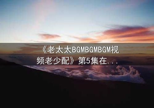 《老太太BGMBGMBGM视频老少配》第5集在线观看 - 当传统BGM遇上跨代火花,你敢点开吗?