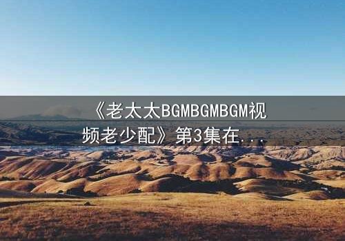 《老太太BGMBGMBGM视频老少配》第3集在线观看 - 当BGM响起,禁忌之恋引爆全网!