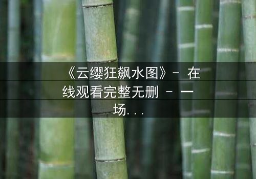 《云缨狂飙水图》- 在线观看完整无删 - 一场水下的生死较量