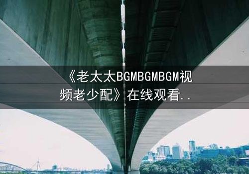 《老太太BGMBGMBGM视频老少配》在线观看 - 当传统BGM遇上青春风暴,谁将引爆代际情感炸弹?