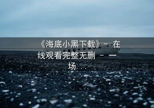 《海底小黑下载》- 在线观看完整无删 - 一场深海复仇的惊心之旅