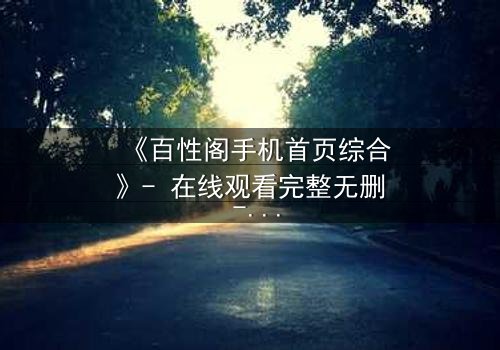 《百性阁手机首页综合》- 在线观看完整无删 - 揭开数字时代的隐秘博弈