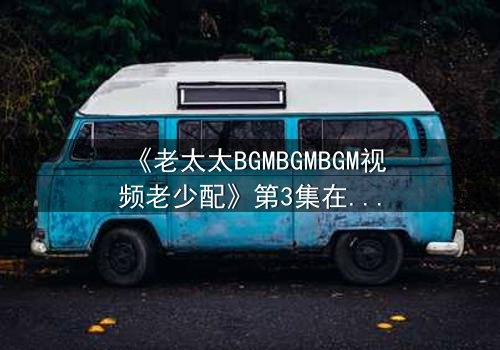 《老太太BGMBGMBGM视频老少配》第3集在线观看 - 当传统BGM遇上跨代火花,引爆全网热议!