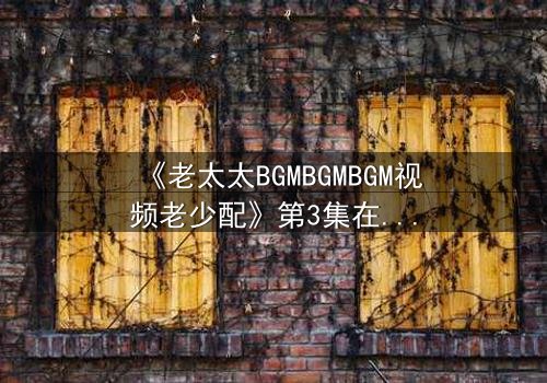 《老太太BGMBGMBGM视频老少配》第3集在线观看 - 当传统BGM遇上青春风暴,引爆代际情感炸弹!