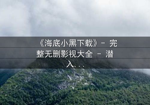 《海底小黑下载》- 完整无删影视大全 - 潜入深渊,真相浮出水面