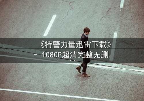 《特警力量迅雷下载》- 1080P超清完整无删 - 揭秘生死营救背后的惊天秘密