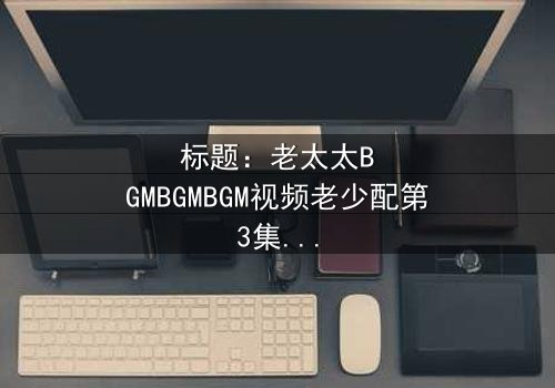 标题:老太太BGMBGMBGM视频老少配第3集在线观看 - 当传统BGM遇上现代青春,火花四溅!