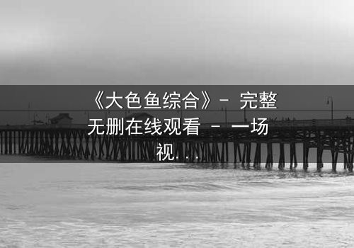 《大色鱼综合》- 完整无删在线观看 - 一场视觉与心灵的震撼之旅