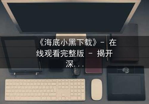 《海底小黑下载》- 在线观看完整版 - 揭开深海隐藏的致命秘密