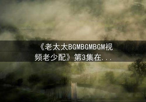 《老太太BGMBGMBGM视频老少配》第3集在线观看 - 当传统BGM遇上跨代火花,引爆全网热议!