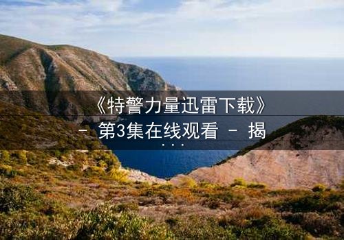 《特警力量迅雷下载》- 第3集在线观看 - 揭秘生死救援背后的惊天秘密