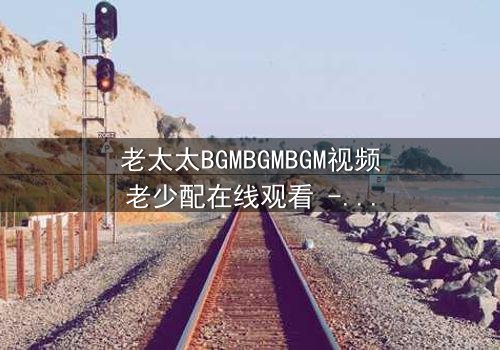 老太太BGMBGMBGM视频老少配在线观看 - 当传统BGM遇上现代青春,一场跨越代沟的视听盛宴!