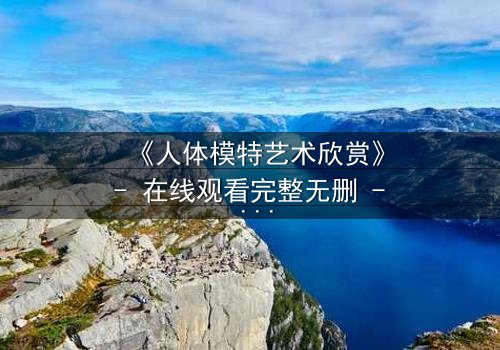 《人体模特艺术欣赏》- 在线观看完整无删 - 当艺术与欲望交织,谁在凝视谁?