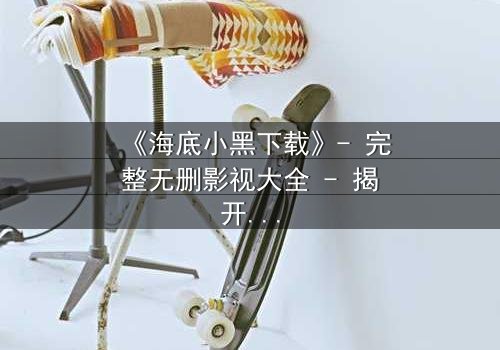 《海底小黑下载》- 完整无删影视大全 - 揭开深海隐藏的致命秘密