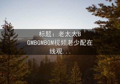 标题:老太太BGMBGMBGM视频老少配在线观看 - 当传统BGM遇上现代青春,一场跨越代沟的视听盛宴引爆全网!