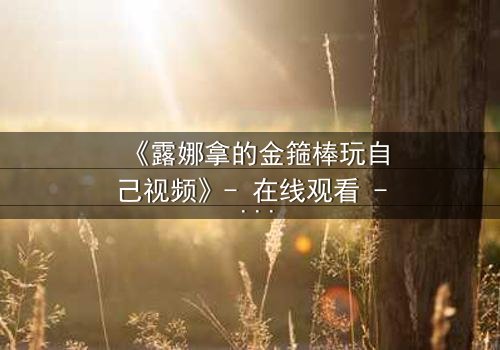 《露娜拿的金箍棒玩自己视频》- 在线观看 - 当神器觉醒,命运失控!