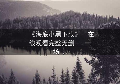 《海底小黑下载》- 在线观看完整无删 - 一场深海复仇的致命诱惑