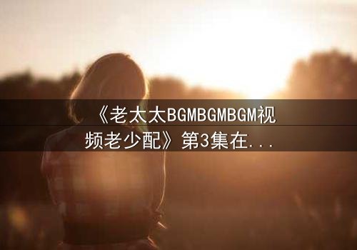 《老太太BGMBGMBGM视频老少配》第3集在线观看 - 当传统BGM遇上现代青春,一场跨越代沟的视听盛宴引爆全网!