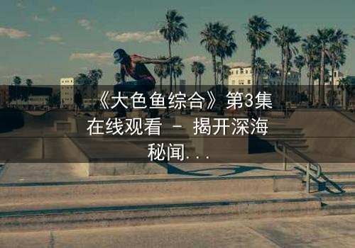 《大色鱼综合》第3集在线观看 - 揭开深海秘闻的惊悚之旅