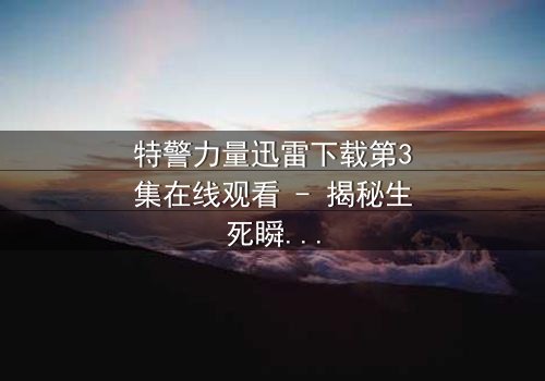 特警力量迅雷下载第3集在线观看 - 揭秘生死瞬间的终极对决