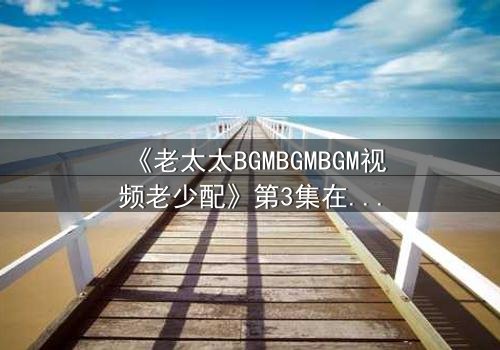 《老太太BGMBGMBGM视频老少配》第3集在线观看 - 当传统BGM遇上现代激情,祖孙代沟引爆情感风暴!