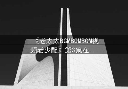 《老太太BGMBGMBGM视频老少配》第3集在线观看 - 当传统BGM遇上青春风暴,一场跨越代际的视听盛宴引爆全网!