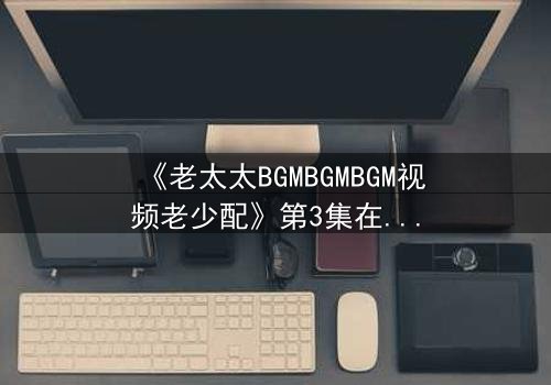 《老太太BGMBGMBGM视频老少配》第3集在线观看 - 当传统BGM遇上现代碰撞,隐藏的亲情密码即将揭晓!