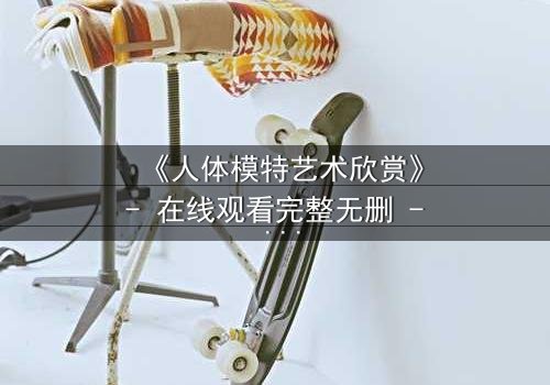 《人体模特艺术欣赏》- 在线观看完整无删 - 当艺术成为欲望的牢笼