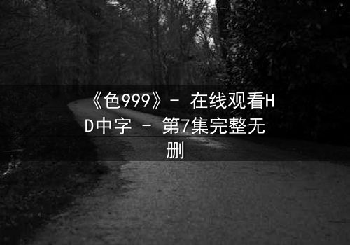 《色999》- 在线观看HD中字 - 第7集完整无删