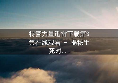 特警力量迅雷下载第3集在线观看 - 揭秘生死对决背后的惊天秘密