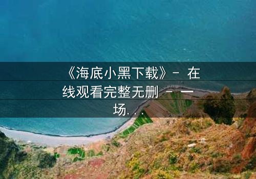 《海底小黑下载》- 在线观看完整无删 - 一场深海复仇的致命游戏