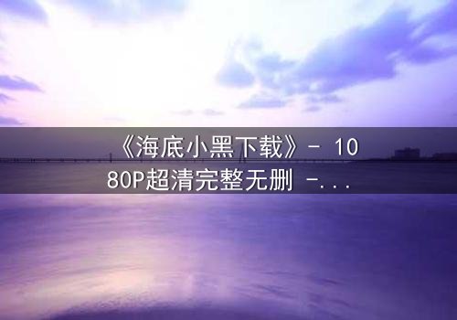 《海底小黑下载》- 1080P超清完整无删 - 揭开深海隐藏的致命秘密