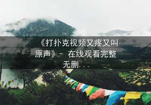 《打扑克视频又疼又叫原声》- 在线观看完整无删 - 一场扑克背后的生死赌局