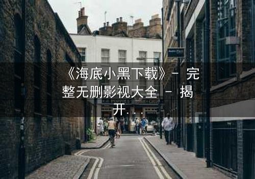 《海底小黑下载》- 完整无删影视大全 - 揭开深海隐藏的致命秘密