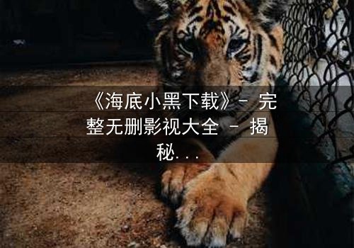 《海底小黑下载》- 完整无删影视大全 - 揭秘深海惊魂的终极真相