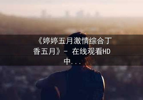 《婷婷五月激情综合丁香五月》- 在线观看HD中字 - 第7集完整无删