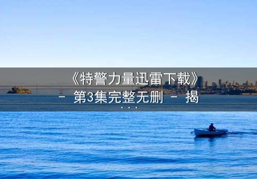 《特警力量迅雷下载》- 第3集完整无删 - 揭秘生死营救背后的惊天秘密