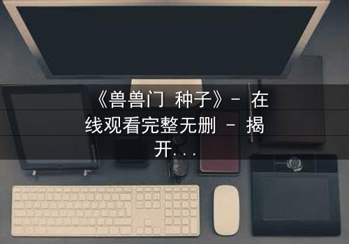 《兽兽门 种子》- 在线观看完整无删 - 揭开禁忌之恋的终极秘密