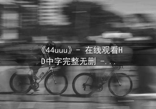 《44uuu》- 在线观看HD中字完整无删 - 当虚拟世界吞噬现实,谁能阻止这场数字浩劫?