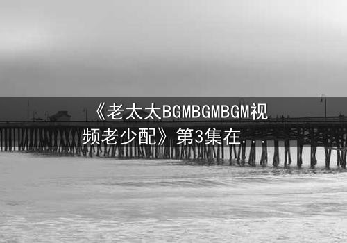 《老太太BGMBGMBGM视频老少配》第3集在线观看 - 当传统BGM遇上现代配乐,引爆代际情感风暴!