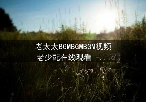 老太太BGMBGMBGM视频老少配在线观看 - 当传统BGM遇上现代叛逆,一场跨越代沟的视听盛宴!