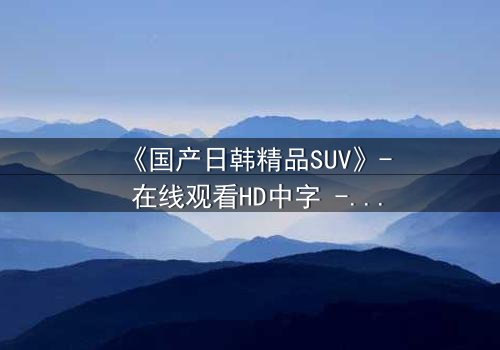《国产日韩精品SUV》- 在线观看HD中字 - 第3集完整无删