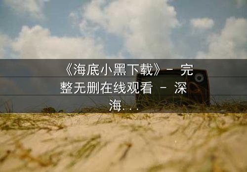 《海底小黑下载》- 完整无删在线观看 - 深海秘密即将揭晓
