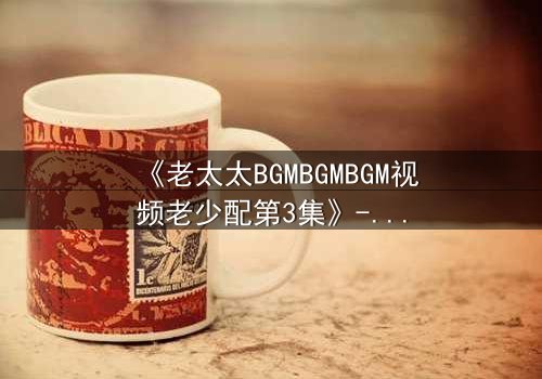 《老太太BGMBGMBGM视频老少配第3集》-在线观看 - 当传统旋律引爆代际风暴,你敢点开吗?