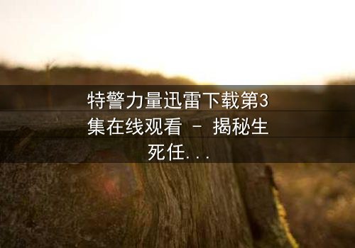 特警力量迅雷下载第3集在线观看 - 揭秘生死任务背后的惊天秘密