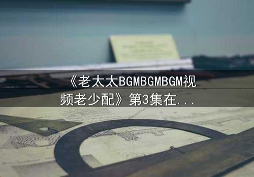 《老太太BGMBGMBGM视频老少配》第3集在线观看 - 当传统BGM遇上跨代火花,引爆全网热议!